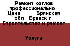 Ремонт котлов профессионально › Цена ­ 100 - Брянская обл., Брянск г. Строительство и ремонт » Услуги   . Брянская обл.